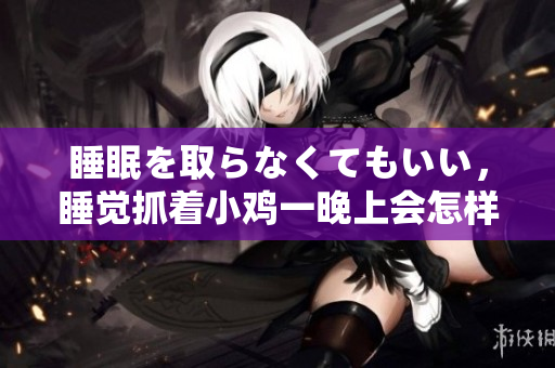 睡眠を取らなくてもいい，睡觉抓着小鸡一晚上会怎样，睡过年纪最大的多少岁六十多，水润紧致销魂低吟古代，水润紧致销魂低吟，说说都是怎么的干对象的694