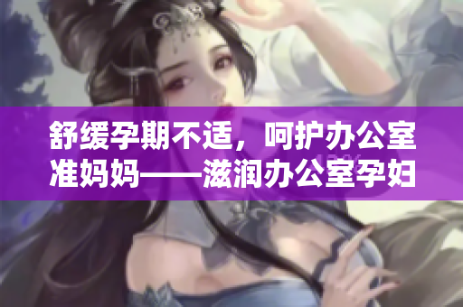舒缓孕期不适，呵护办公室准妈妈——滋润办公室孕妇萍的功效详解
