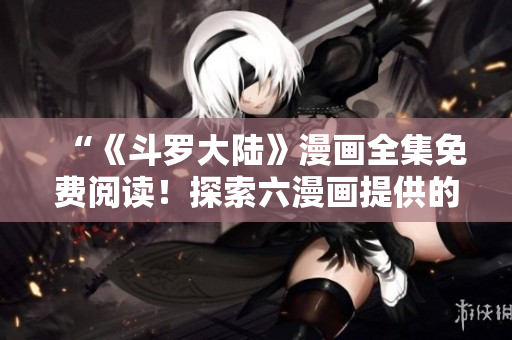 “《斗罗大陆》漫画全集免费阅读！探索六漫画提供的精彩冒险！”