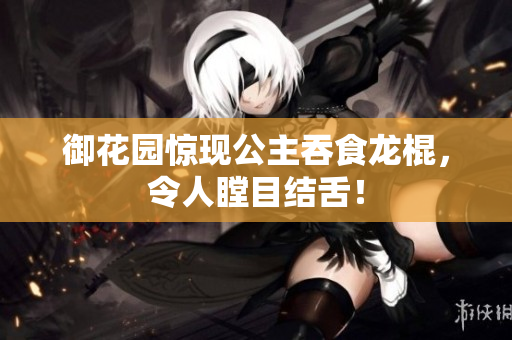 御花园惊现公主吞食龙棍，令人瞠目结舌！