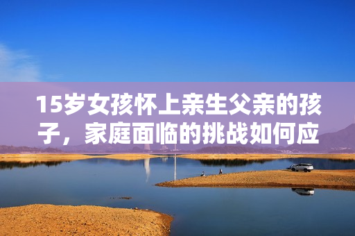 15岁女孩怀上亲生父亲的孩子，家庭面临的挑战如何应对？