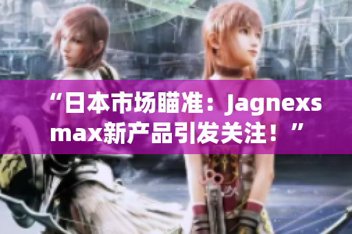 “日本市场瞄准：Jagnexsmax新产品引发关注！”