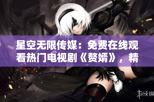星空无限传媒：免费在线观看热门电视剧《赘婿》，精彩不容错过