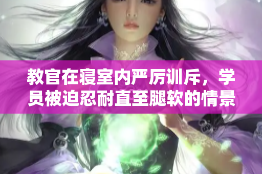 教官在寝室内严厉训斥，学员被迫忍耐直至腿软的情景视频