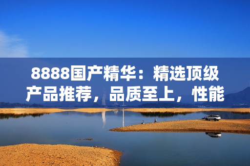8888国产精华：精选顶级产品推荐，品质至上，性能卓越！