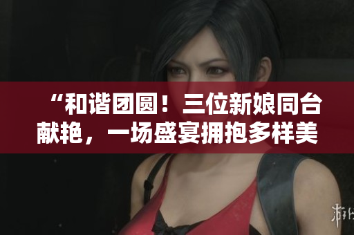 “和谐团圆！三位新娘同台献艳，一场盛宴拥抱多样美好人生”