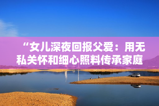 “女儿深夜回报父爱：用无私关怀和细心照料传承家庭温情的故事”