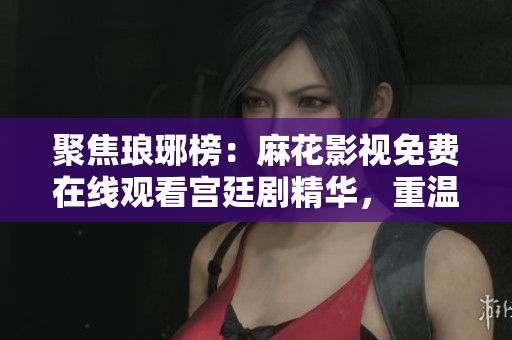 聚焦琅琊榜：麻花影视免费在线观看宫廷剧精华，重温商战与权谋。