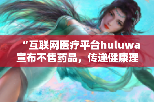 “互联网医疗平台huluwa宣布不售药品，传递健康理念”