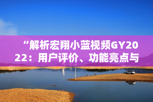 “解析宏翔小蓝视频GY2022：用户评价、功能亮点与体验分享”