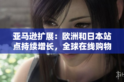 亚马逊扩展：欧洲和日本站点持续增长，全球在线购物市场迎来新挑战