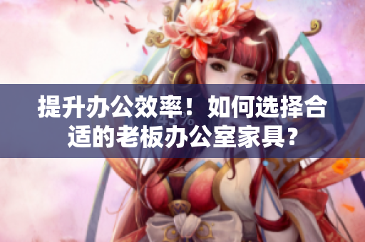 提升办公效率！如何选择合适的老板办公室家具？