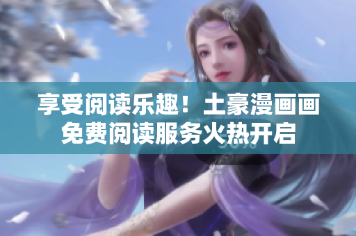 享受阅读乐趣！土豪漫画画免费阅读服务火热开启