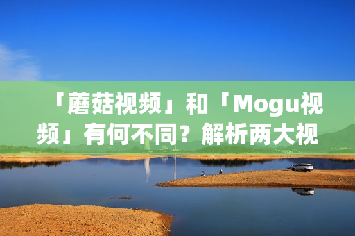 「蘑菇视频」和「Mogu视频」有何不同？解析两大视频平台的区别