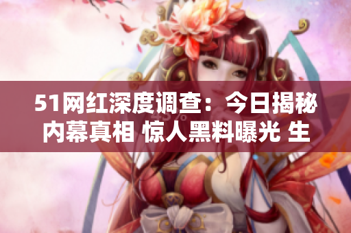 51网红深度调查：今日揭秘内幕真相 惊人黑料曝光 生活中的不为人知