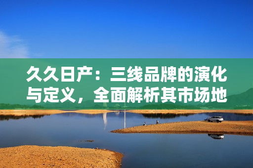 久久日产：三线品牌的演化与定义，全面解析其市场地位与发展策略