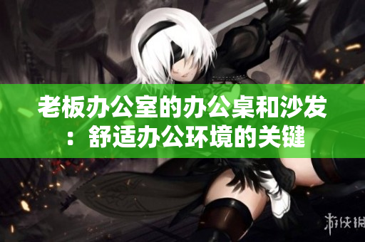 老板办公室的办公桌和沙发：舒适办公环境的关键