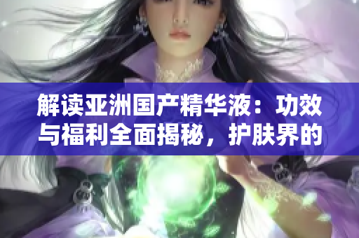 解读亚洲国产精华液：功效与福利全面揭秘，护肤界的新宠儿