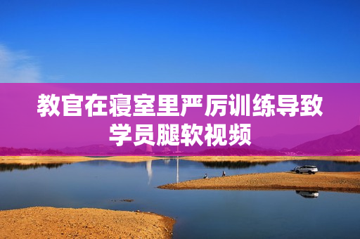 教官在寝室里严厉训练导致学员腿软视频