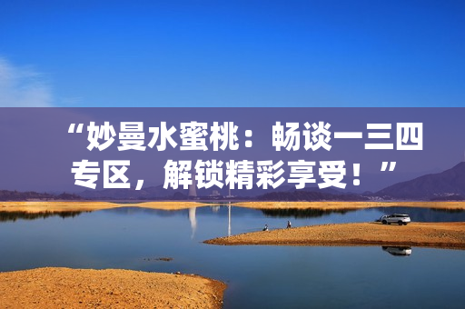 “妙曼水蜜桃：畅谈一三四专区，解锁精彩享受！”