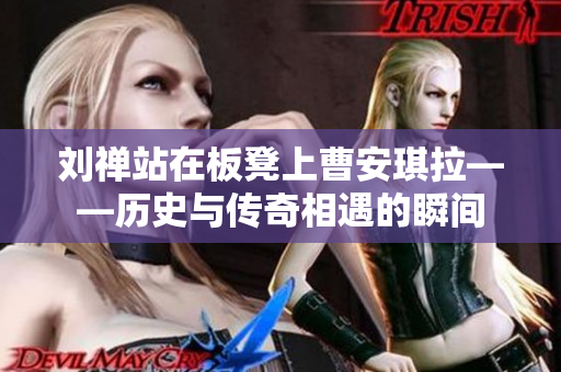刘禅站在板凳上曹安琪拉——历史与传奇相遇的瞬间