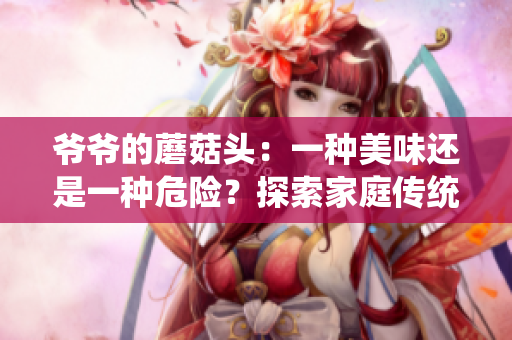 爷爷的蘑菇头：一种美味还是一种危险？探索家庭传统美食的味道与健康影响