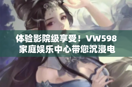 体验影院级享受！VW598 家庭娱乐中心带您沉浸电影乐趣