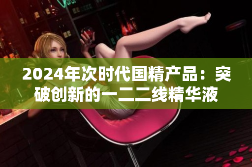 2024年次时代国精产品：突破创新的一二二线精华液