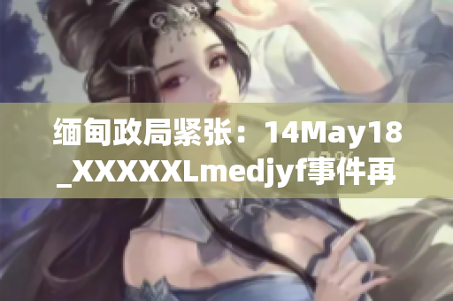缅甸政局紧张：14May18_XXXXXLmedjyf事件再掀波澜