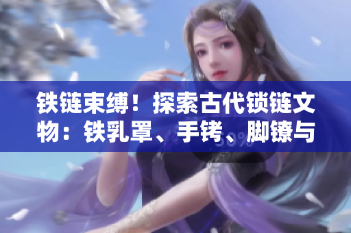 铁链束缚！探索古代锁链文物：铁乳罩、手铐、脚镣与项圈的神秘历史
