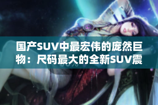 国产SUV中最宏伟的庞然巨物：尺码最大的全新SUV震撼登场