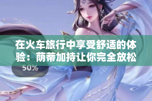 在火车旅行中享受舒适的体验：荫蒂加持让你完全放松的秘诀视频