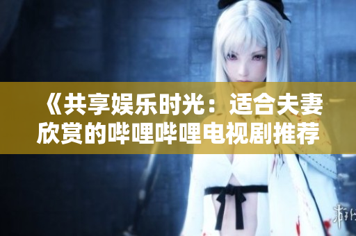 《共享娱乐时光：适合夫妻欣赏的哔哩哔哩电视剧推荐》