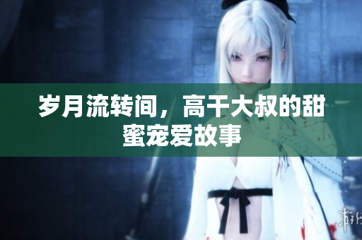 岁月流转间，高干大叔的甜蜜宠爱故事