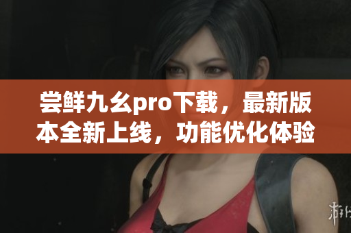 尝鲜九幺pro下载，最新版本全新上线，功能优化体验升级