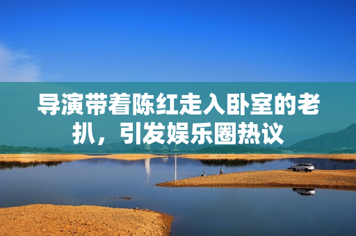 导演带着陈红走入卧室的老扒，引发娱乐圈热议