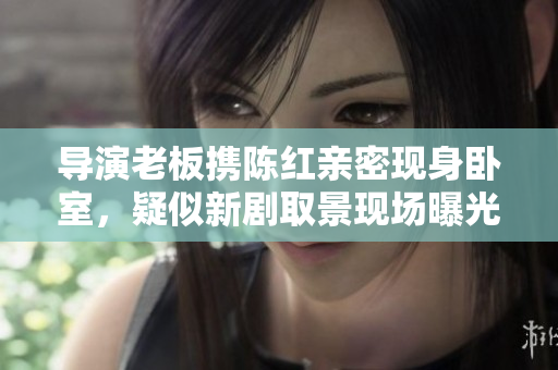 导演老板携陈红亲密现身卧室，疑似新剧取景现场曝光