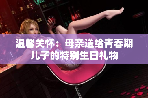 温馨关怀：母亲送给青春期儿子的特别生日礼物