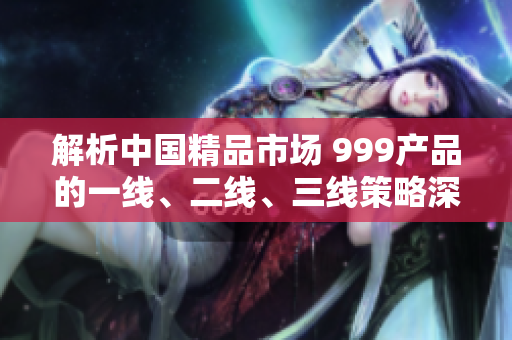解析中国精品市场 999产品的一线、二线、三线策略深度剖析