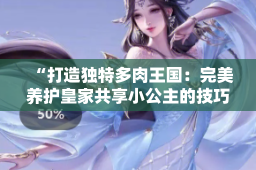 “打造独特多肉王国：完美养护皇家共享小公主的技巧大揭秘！”