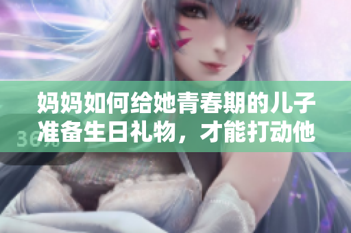 妈妈如何给她青春期的儿子准备生日礼物，才能打动他的心？