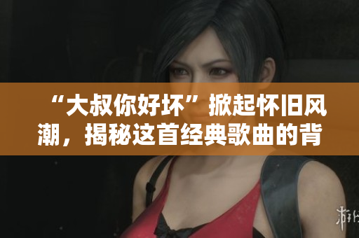 “大叔你好坏”掀起怀旧风潮，揭秘这首经典歌曲的背后故事
