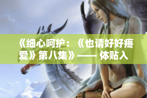 《细心呵护：《也请好好疼爱》第八集》—— 体贴入微，爱意满满。