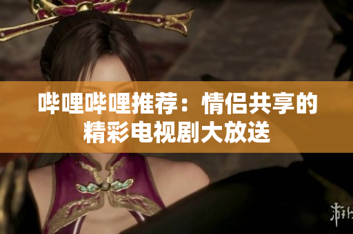 哔哩哔哩推荐：情侣共享的精彩电视剧大放送