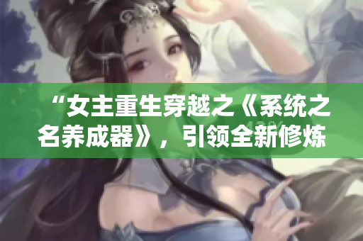 “女主重生穿越之《系统之名养成器》，引领全新修炼之路”