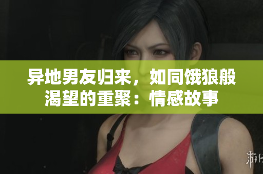 异地男友归来，如同饿狼般渴望的重聚：情感故事