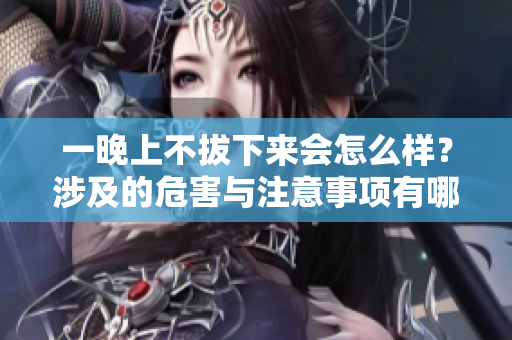 一晚上不拔下来会怎么样？涉及的危害与注意事项有哪些？