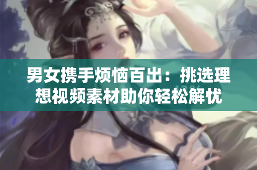 男女携手烦恼百出：挑选理想视频素材助你轻松解忧