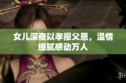 女儿深夜以孝报父恩，温情细腻感动万人