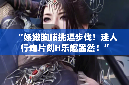 “娇嫩胸脯挑逗步伐！迷人行走片刻H乐趣盎然！”